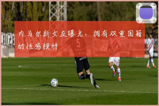 内马尔新女友曝光，拥有双重国籍的性感模特