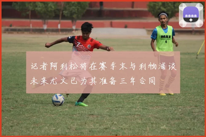 记者阿利松将在赛季末与利物浦谈未来尤文已为其准备三年合同