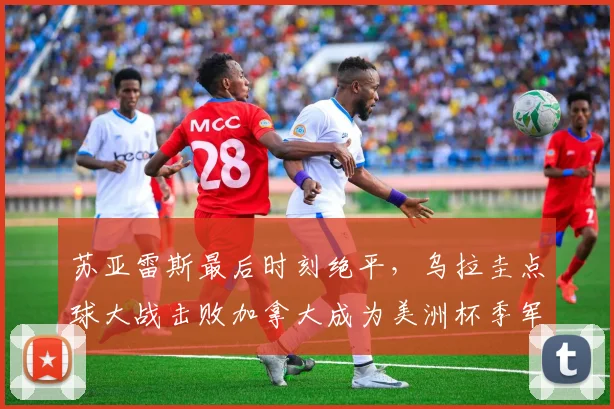 苏亚雷斯最后时刻绝平，乌拉圭点球大战击败加拿大成为美洲杯季军