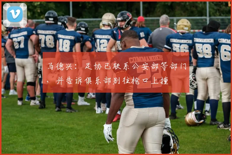 马德兴：足协已联系公安部等部门，并告诉俱乐部别往枪口上撞
