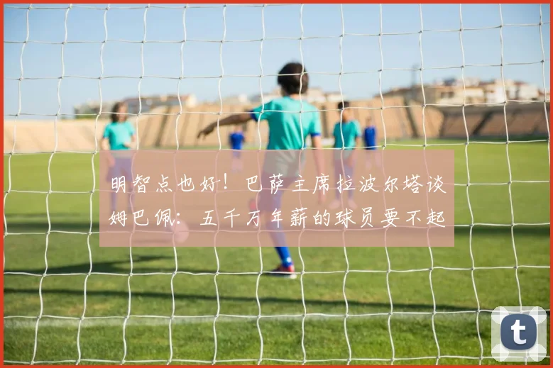 明智点也好！巴萨主席拉波尔塔谈姆巴佩：五千万年薪的球员要不起