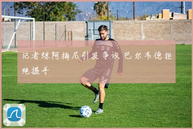 记者琼阿梅尼引发争议 巴尔韦德拒绝握手