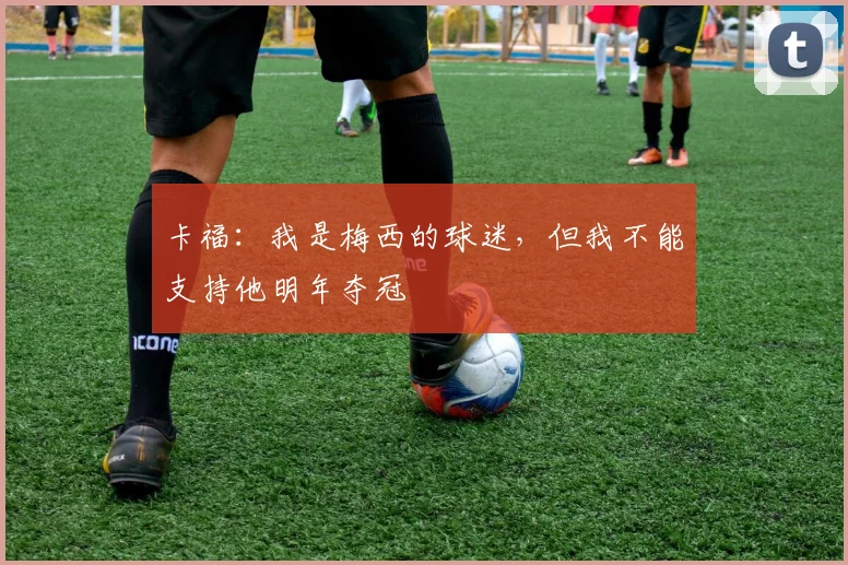 卡福：我是梅西的球迷，但我不能支持他明年夺冠