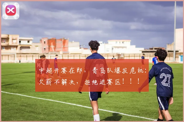 中超开赛在即，青岛队爆发危机：欠薪不解决，拒绝进赛区！！！