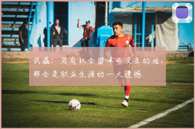 武磊：若有机会留洋而没去的话，那会是职业生涯的一大遗憾