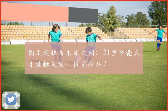 国足现状与未来之问：21岁华裔天才接触足协，何去何从？