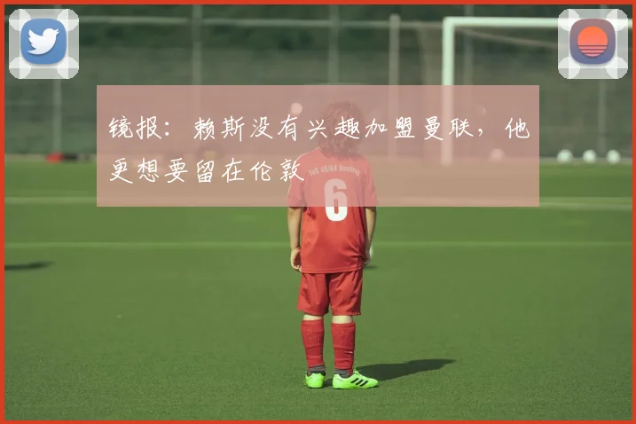 镜报：赖斯没有兴趣加盟曼联，他更想要留在伦敦