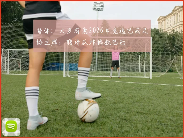 每体：大罗有意2026年竞选巴西足协主席，聘请瓜帅执教巴西