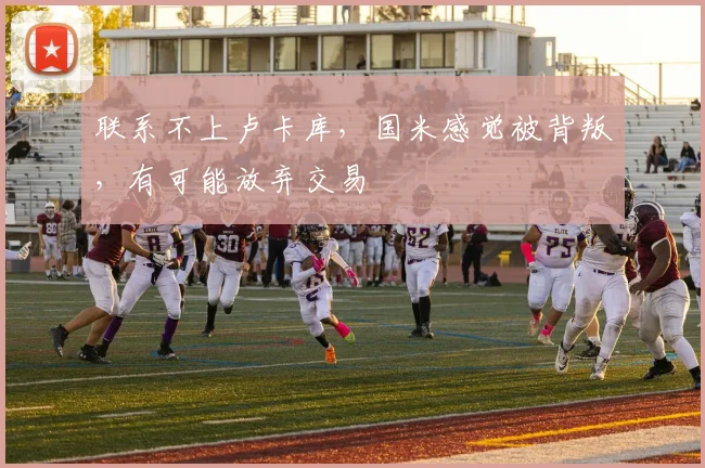 联系不上卢卡库，国米感觉被背叛，有可能放弃交易