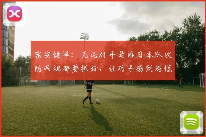 富安健洋：无论对手是谁日本队攻防两端都要抓好，让对手感到恐慌
