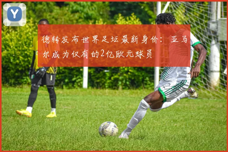 德转发布世界足坛最新身价：亚马尔成为仅有的2亿欧元球员