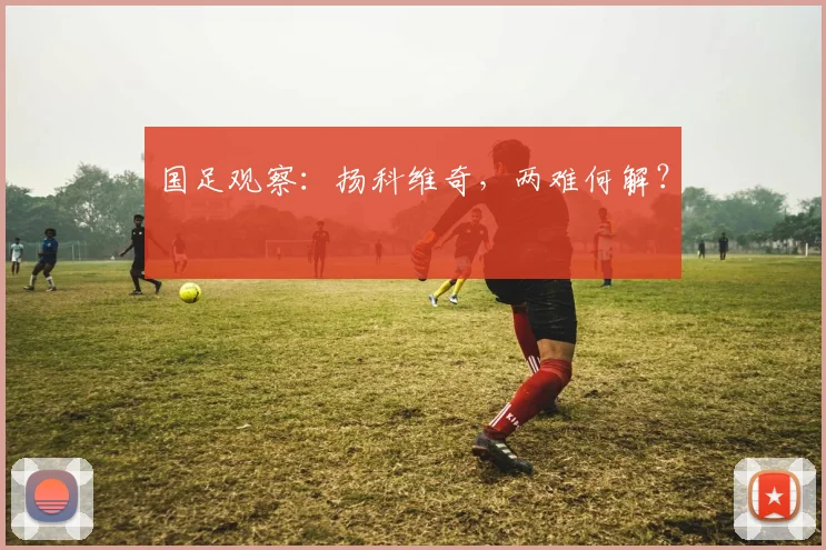 国足观察：扬科维奇，两难何解？