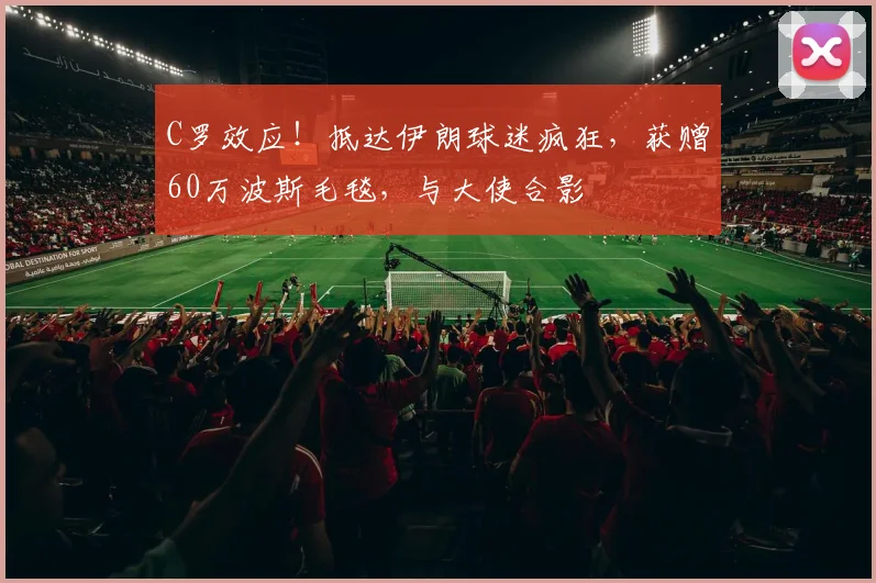 C罗效应！抵达伊朗球迷疯狂，获赠60万波斯毛毯，与大使合影