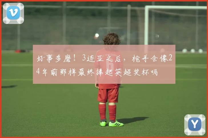 好事多磨！3连亚之后，枪手会像24年前那样最终捧起英超奖杯吗