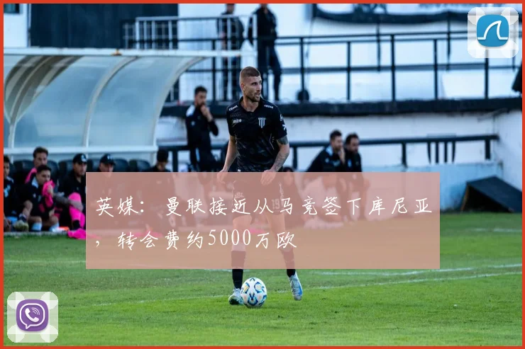 英媒：曼联接近从马竞签下库尼亚，转会费约5000万欧