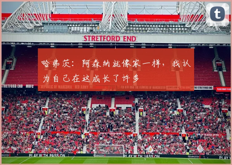 哈弗茨：阿森纳就像家一样，我认为自己在这成长了许多