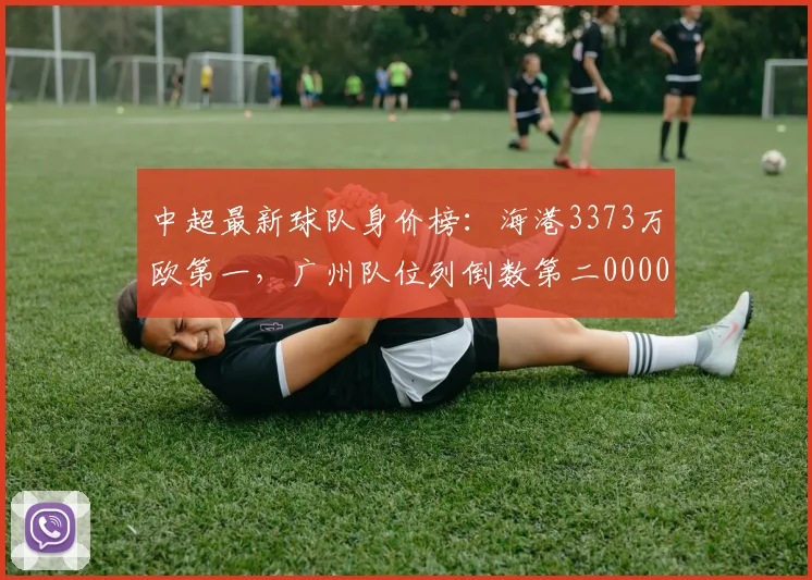 中超最新球队身价榜：海港3373万欧第一，广州队位列倒数第二0000644