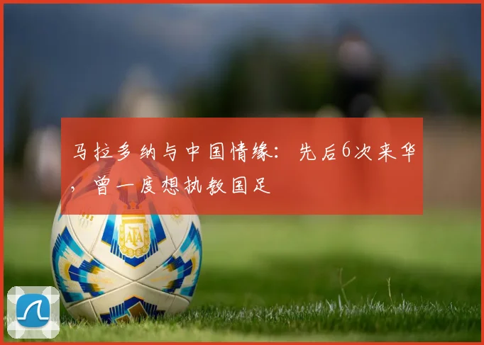 马拉多纳与中国情缘：先后6次来华，曾一度想执教国足