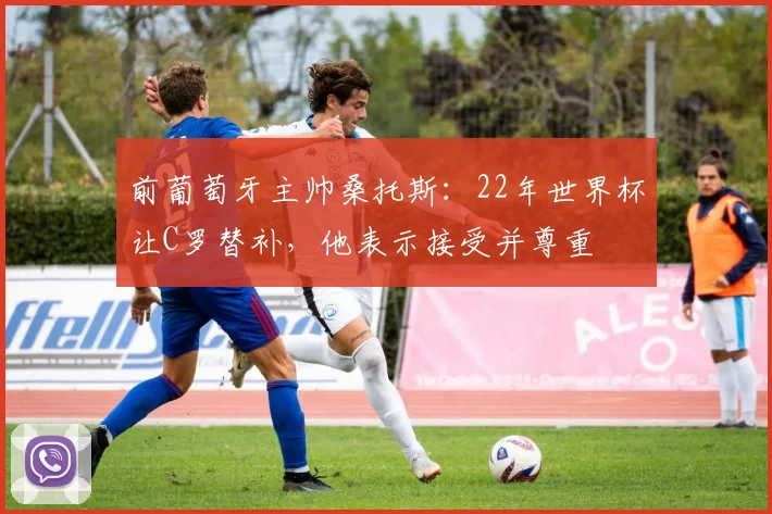 前葡萄牙主帅桑托斯：22年世界杯让C罗替补，他表示接受并尊重