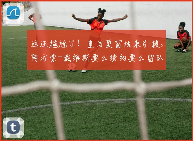 这还尴尬了！皇马夏窗结束引援，阿方索-戴维斯要么续约要么留队
