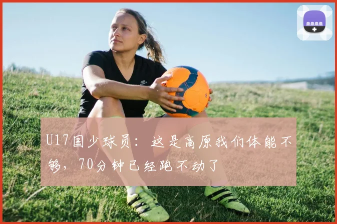 U17国少球员：这是高原我们体能不够，70分钟已经跑不动了