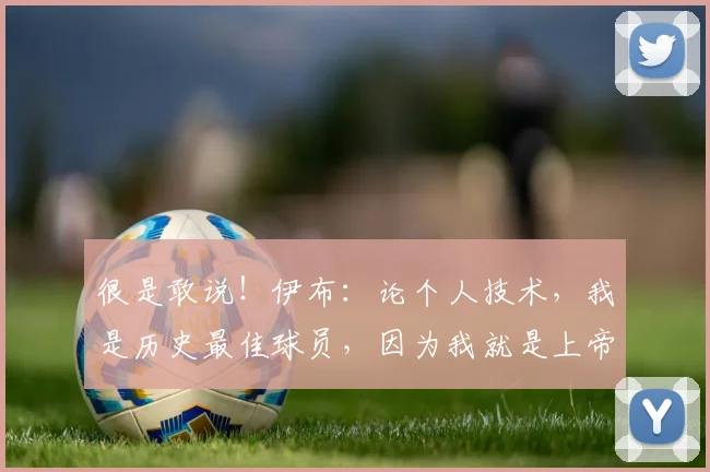 很是敢说！伊布：论个人技术，我是历史最佳球员，因为我就是上帝
