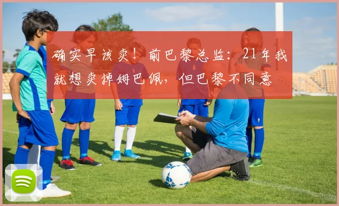 确实早该卖！前巴黎总监：21年我就想卖掉姆巴佩，但巴黎不同意