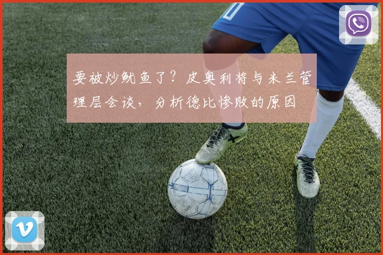 要被炒鱿鱼了？皮奥利将与米兰管理层会谈，分析德比惨败的原因