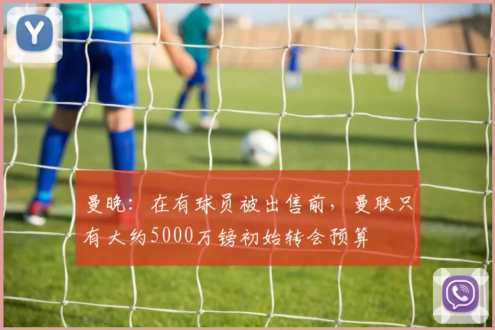 曼晚：在有球员被出售前，曼联只有大约5000万镑初始转会预算
