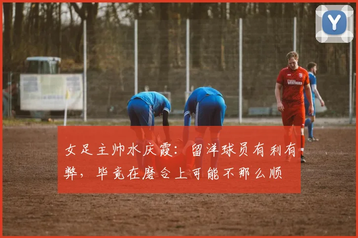 女足主帅水庆霞：留洋球员有利有弊，毕竟在磨合上可能不那么顺
