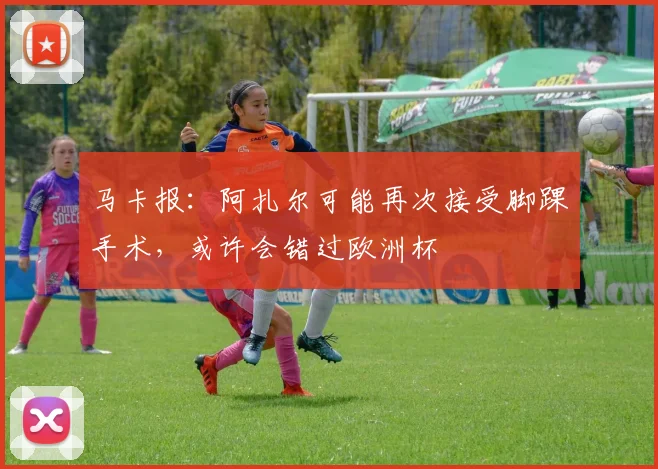 马卡报：阿扎尔可能再次接受脚踝手术，或许会错过欧洲杯