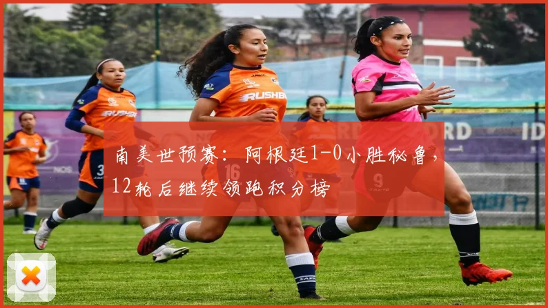 南美世预赛：阿根廷1-0小胜秘鲁，12轮后继续领跑积分榜