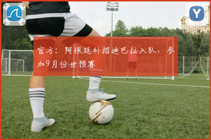 官方：阿根廷补招迪巴拉入队，参加9月份世预赛