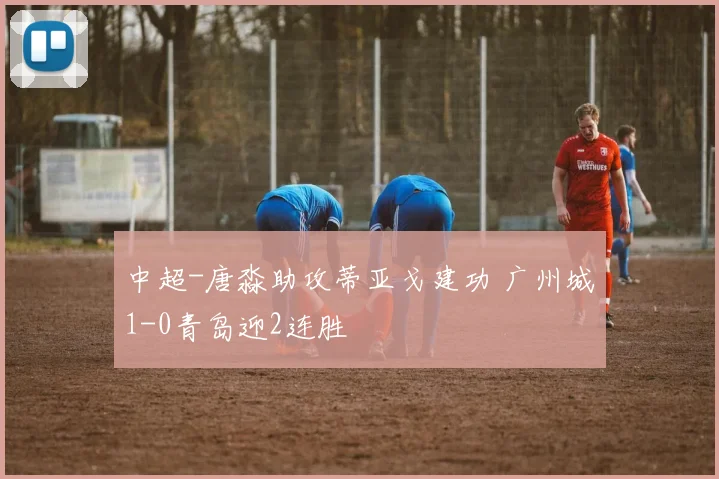 中超-唐淼助攻蒂亚戈建功 广州城1-0青岛迎2连胜