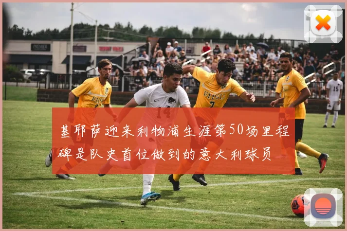 基耶萨迎来利物浦生涯第50场里程碑是队史首位做到的意大利球员