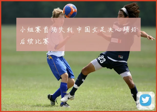 小组赛首场失利 中国女足决心踢好后续比赛