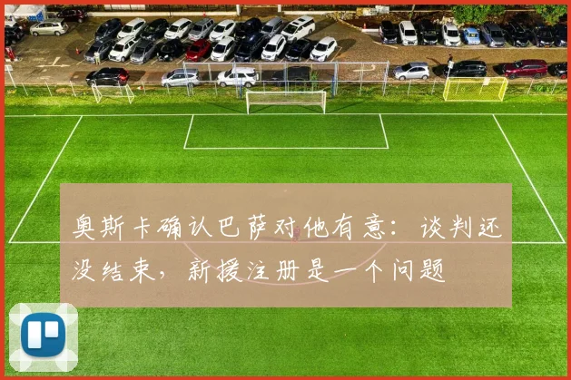 奥斯卡确认巴萨对他有意：谈判还没结束，新援注册是一个问题