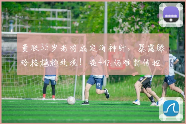 曼联35岁老将成定海神针，暴露滕哈格尴尬处境！花4亿仍难打传控