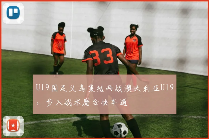 U19国足义乌集结两战澳大利亚U19，步入战术磨合快车道