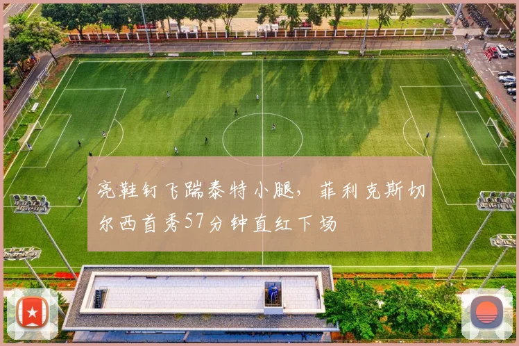 亮鞋钉飞踹泰特小腿，菲利克斯切尔西首秀57分钟直红下场