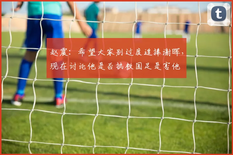 赵震：希望大家别过度追捧谢晖，现在讨论他是否执教国足是害他