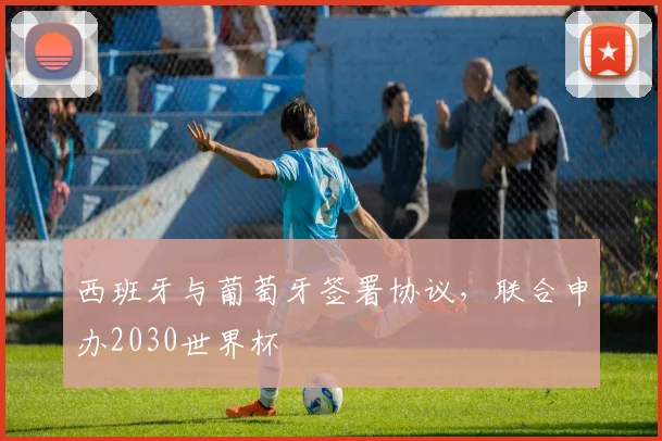 西班牙与葡萄牙签署协议，联合申办2030世界杯