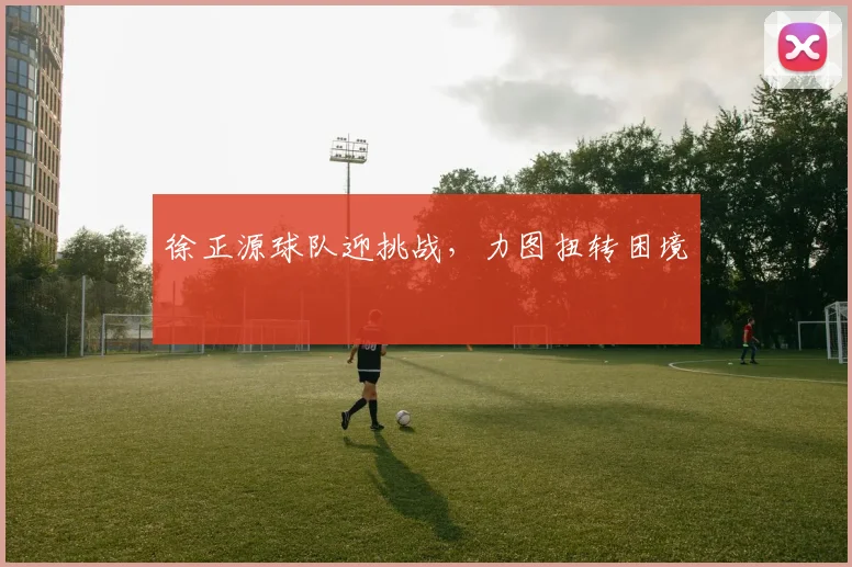 徐正源球队迎挑战，力图扭转困境
