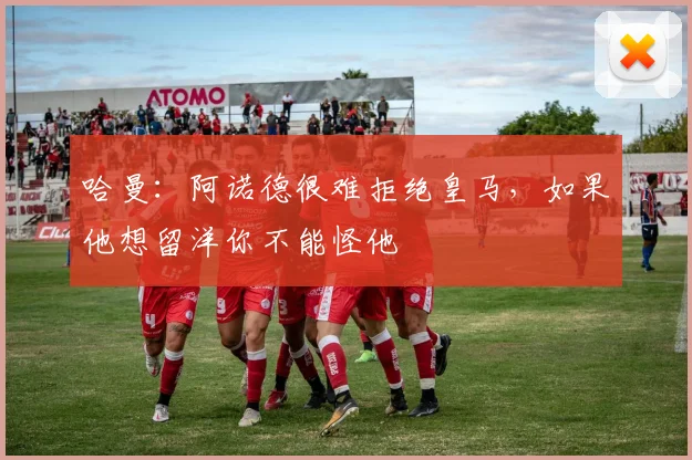哈曼：阿诺德很难拒绝皇马，如果他想留洋你不能怪他