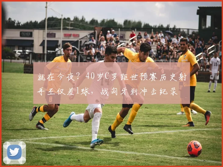 就在今夜？40岁C罗距世预赛历史射手王仅差1球，战匈牙利冲击纪录