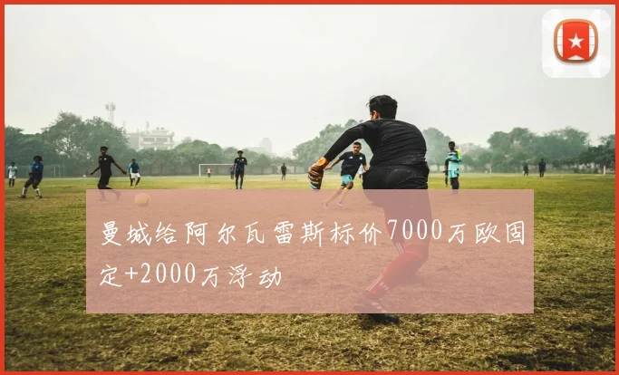 曼城给阿尔瓦雷斯标价7000万欧固定+2000万浮动