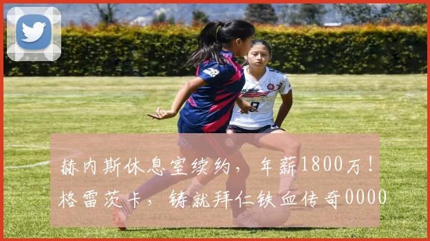 赫内斯休息室续约，年薪1800万！格雷茨卡，铸就拜仁铁血传奇0000644