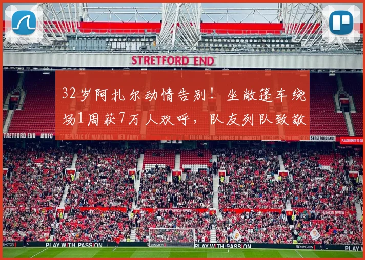 32岁阿扎尔动情告别！坐敞篷车绕场1周获7万人欢呼，队友列队致敬